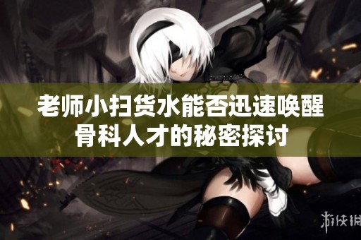老師小掃貨水能否迅速喚醒骨科人才的秘密探討