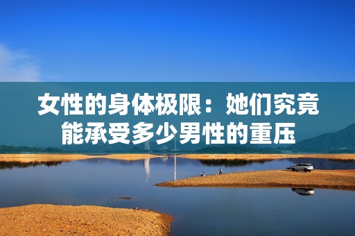 女性的身體極限：她們究竟能承受多少男性的重壓