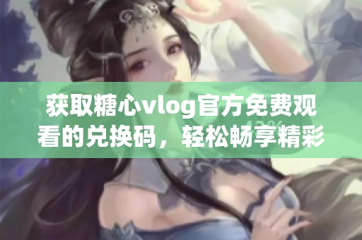 獲取糖心vlog官方免費觀看的兌換碼，輕松暢享精彩內(nèi)容