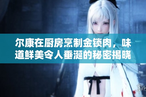 爾康在廚房烹制金鎖肉，味道鮮美令人垂涎的秘密揭曉