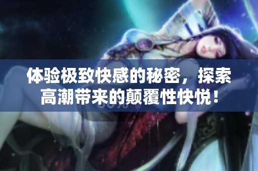 體驗極致快感的秘密，探索高潮帶來的顛覆性快悅！