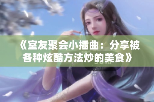 《室友聚會小插曲：分享被各種炫酷方法炒的美食》