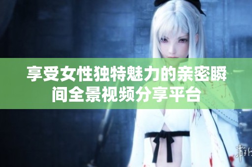 享受女性獨(dú)特魅力的親密瞬間全景視頻分享平臺(tái)