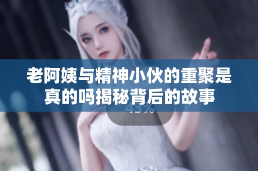 老阿姨與精神小伙的重聚是真的嗎揭秘背后的故事