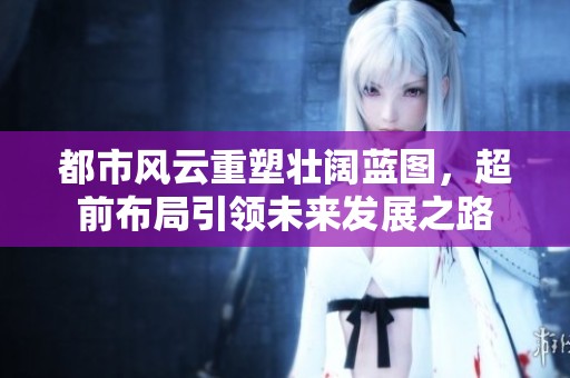 都市風(fēng)云重塑壯闊藍(lán)圖，超前布局引領(lǐng)未來(lái)發(fā)展之路