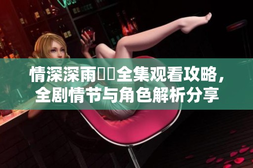 情深深雨濛濛全集觀看攻略，全劇情節(jié)與角色解析分享