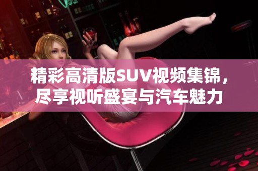 精彩高清版SUV視頻集錦，盡享視聽盛宴與汽車魅力