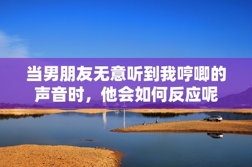 當(dāng)男朋友無意聽到我哼唧的聲音時，他會如何反應(yīng)呢