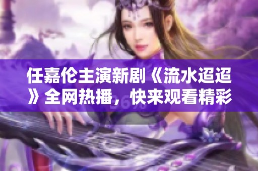 任嘉倫主演新劇《流水迢迢》全網(wǎng)熱播，快來觀看精彩劇情！