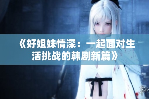 《好姐妹情深：一起面對生活挑戰(zhàn)的韓劇新篇》