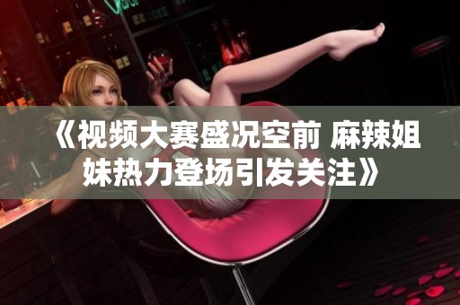《視頻大賽盛況空前 麻辣姐妹熱力登場(chǎng)引發(fā)關(guān)注》