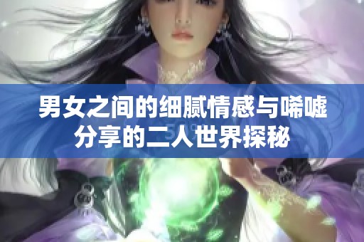 男女之間的細(xì)膩情感與唏噓分享的二人世界探秘