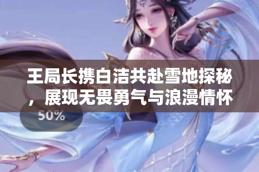 王局長攜白潔共赴雪地探秘，展現(xiàn)無畏勇氣與浪漫情懷