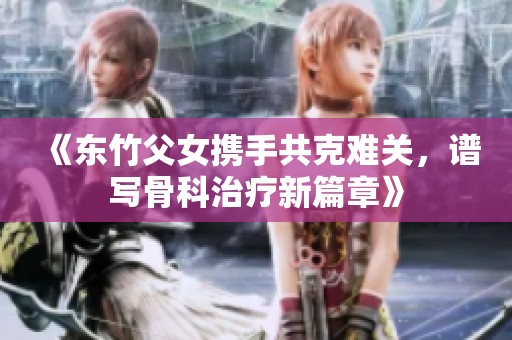 《東竹父女?dāng)y手共克難關(guān)，譜寫(xiě)骨科治療新篇章》