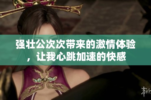 強(qiáng)壯公次次帶來的激情體驗(yàn)，讓我心跳加速的快感