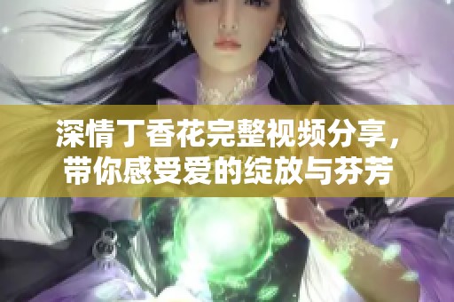 深情丁香花完整視頻分享，帶你感受愛的綻放與芬芳