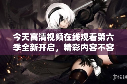 今天高清視頻在線觀看第六季全新開啟，精彩內(nèi)容不容錯過！
