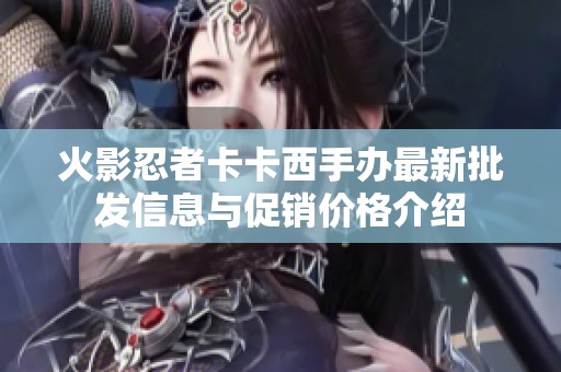 火影忍者卡卡西手辦最新批發(fā)信息與促銷價(jià)格介紹