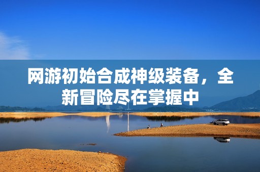 網(wǎng)游初始合成神級(jí)裝備，全新冒險(xiǎn)盡在掌握中