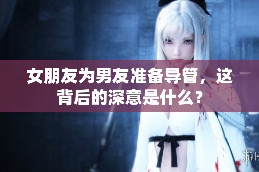 女朋友為男友準備導(dǎo)管，這背后的深意是什么？