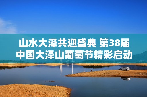 山水大澤共迎盛典 第38屆中國大澤山葡萄節(jié)精彩啟動