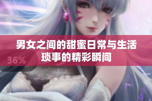 男女之間的甜蜜日常與生活瑣事的精彩瞬間