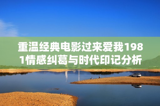 重溫經(jīng)典電影過(guò)來(lái)愛(ài)我1981情感糾葛與時(shí)代印記分析