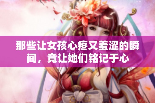 那些讓女孩心疼又羞澀的瞬間，竟讓她們銘記于心