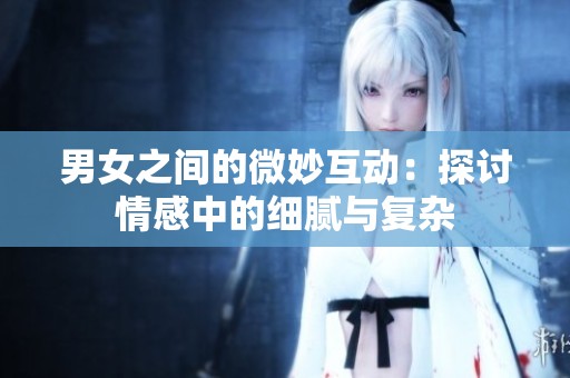 男女之間的微妙互動：探討情感中的細膩與復雜
