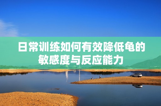 日常訓(xùn)練如何有效降低龜?shù)拿舾卸扰c反應(yīng)能力