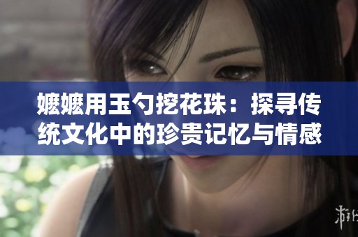 嬤嬤用玉勺挖花珠：探尋傳統(tǒng)文化中的珍貴記憶與情感傳承