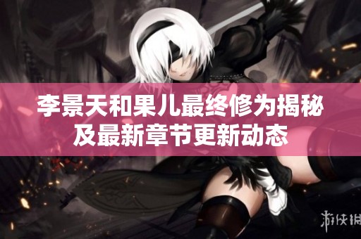 李景天和果兒最終修為揭秘及最新章節(jié)更新動態(tài)