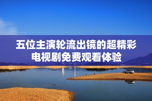 五位主演輪流出鏡的超精彩電視劇免費(fèi)觀看體驗(yàn)