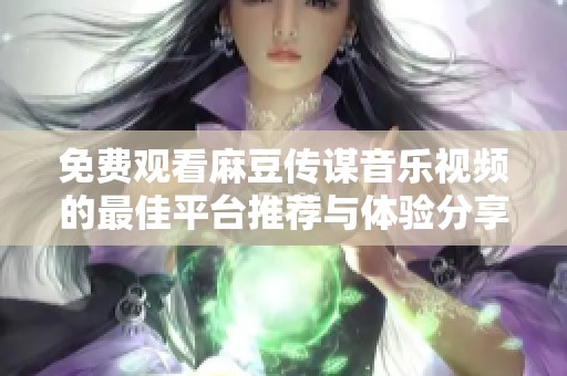 免費(fèi)觀看麻豆傳謀音樂(lè)視頻的最佳平臺(tái)推薦與體驗(yàn)分享