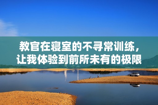 教官在寢室的不尋常訓(xùn)練，讓我體驗(yàn)到前所未有的極限疲憊