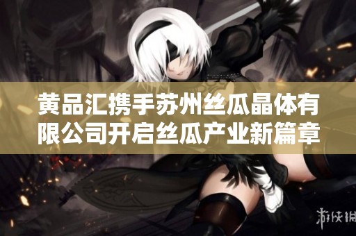 黃品匯攜手蘇州絲瓜晶體有限公司開啟絲瓜產(chǎn)業(yè)新篇章