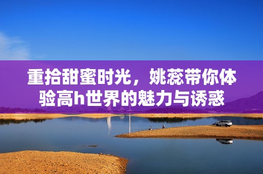 重拾甜蜜時光，姚蕊帶你體驗高h世界的魅力與誘惑