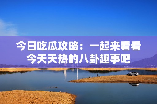 今日吃瓜攻略：一起來看看今天天熱的八卦趣事吧