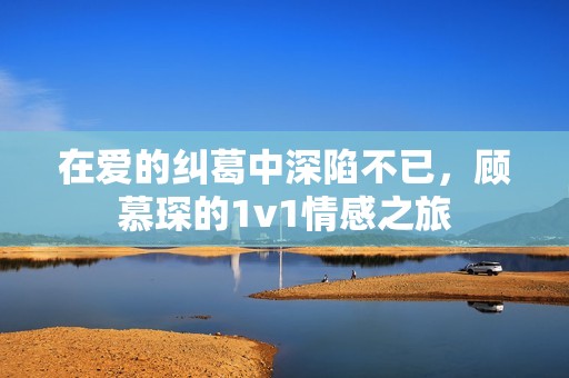 在愛的糾葛中深陷不已，顧慕琛的1v1情感之旅