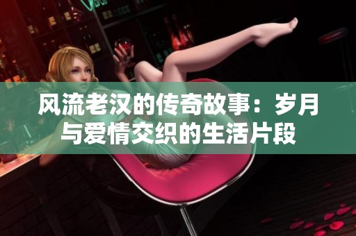 風(fēng)流老漢的傳奇故事：歲月與愛(ài)情交織的生活片段