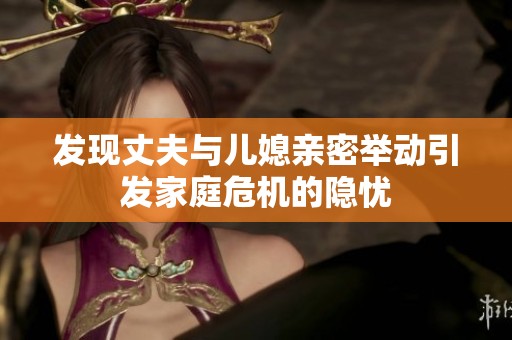 發(fā)現(xiàn)丈夫與兒媳親密舉動引發(fā)家庭危機的隱憂
