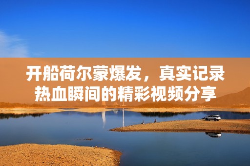 開船荷爾蒙爆發(fā)，真實記錄熱血瞬間的精彩視頻分享
