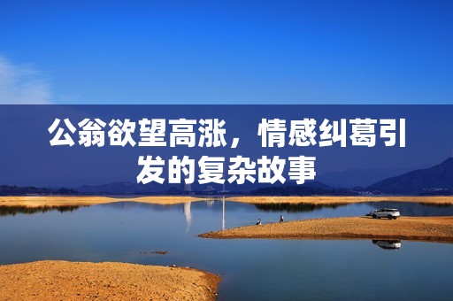 公翁欲望高漲，情感糾葛引發(fā)的復(fù)雜故事