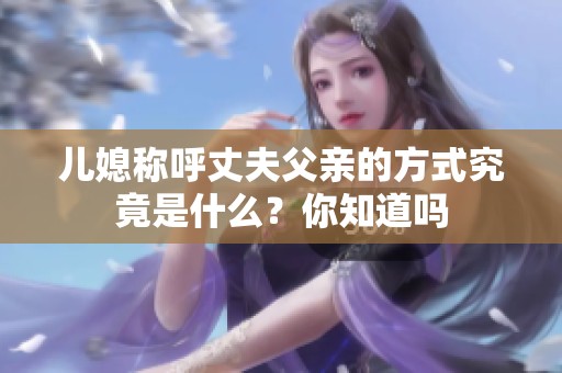 兒媳稱呼丈夫父親的方式究竟是什么？你知道嗎