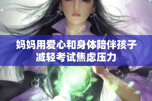 媽媽用愛(ài)心和身體陪伴孩子減輕考試焦慮壓力