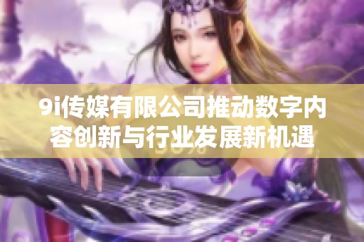 9i傳媒有限公司推動(dòng)數(shù)字內(nèi)容創(chuàng)新與行業(yè)發(fā)展新機(jī)遇