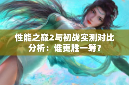性能之巔2與初戰(zhàn)實(shí)測(cè)對(duì)比分析：誰(shuí)更勝一籌？