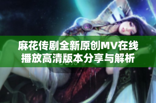 麻花傳劇全新原創(chuàng)MV在線播放高清版本分享與解析