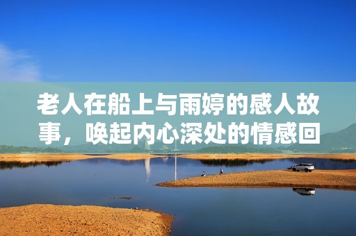 老人在船上與雨婷的感人故事，喚起內(nèi)心深處的情感回憶