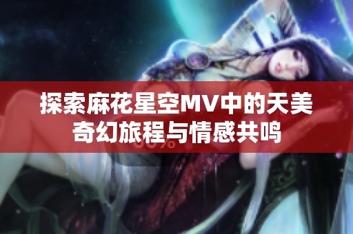探索麻花星空MV中的天美奇幻旅程與情感共鳴